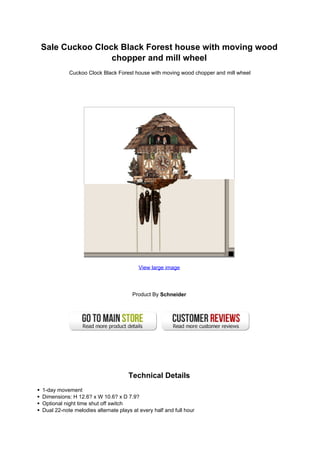 Sale Cuckoo Clock Black Forest house with moving wood
                chopper and mill wheel
           Cuckoo Clock Black Forest house with moving wood chopper and mill wheel




                                         View large image




                                      Product By Schneider




                                    Technical Details
1-day movement
Dimensions: H 12.6? x W 10.6? x D 7.9?
Optional night time shut off switch
Dual 22-note melodies alternate plays at every half and full hour
 