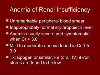 AAnneemmiiaa ooff RReennaall IInnssuuffffiicciieennccyy 
 UUnnrreemmaarrkkaabbllee ppeerriipphheerraall bblloooodd ssmmeeaarr 
 IInnaapppprroopprriiaatteellyy nnoorrmmaall eerryytthhrrooppooiieettiinn lleevveell 
 AAnneemmiiaa uussuuaallllyy sseevveerree aanndd ssyymmppttoommaattiicc 
wwhheenn CCrr >> 33..00 
 MMiilldd ttoo mmooddeerraattee aanneemmiiaa ffoouunndd iinn CCrr 11..55-- 
33..00 
 TTxx:: EEppooggeenn oorr ssiimmiillaarr,, FFee ((oorraall,, IIVV)) iiff iirroonn 
ssttoorreess aarree ffoouunndd ttoo bbee llooww 
 