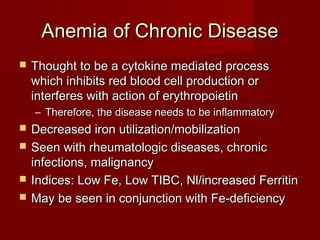 AAnneemmiiaa ooff CChhrroonniicc DDiisseeaassee 
 TThhoouugghhtt ttoo bbee aa ccyyttookkiinnee mmeeddiiaatteedd pprroocceessss 
wwhhiicchh iinnhhiibbiittss rreedd bblloooodd cceellll pprroodduuccttiioonn oorr 
iinntteerrffeerreess wwiitthh aaccttiioonn ooff eerryytthhrrooppooiieettiinn 
– TThheerreeffoorree,, tthhee ddiisseeaassee nneeeeddss ttoo bbee iinnffllaammmmaattoorryy 
 DDeeccrreeaasseedd iirroonn uuttiilliizzaattiioonn//mmoobbiilliizzaattiioonn 
 SSeeeenn wwiitthh rrhheeuummaattoollooggiicc ddiisseeaasseess,, cchhrroonniicc 
iinnffeeccttiioonnss,, mmaalliiggnnaannccyy 
 IInnddiicceess:: LLooww FFee,, LLooww TTIIBBCC,, NNll//iinnccrreeaasseedd FFeerrrriittiinn 
 MMaayy bbee sseeeenn iinn ccoonnjjuunnccttiioonn wwiitthh FFee--ddeeffiicciieennccyy 
 