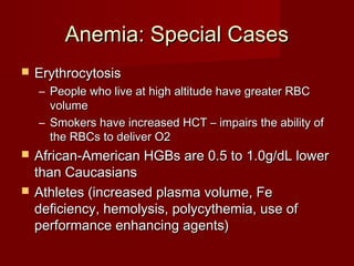 AAnneemmiiaa:: SSppeecciiaall CCaasseess 
 EErryytthhrrooccyyttoossiiss 
– PPeeooppllee wwhhoo lliivvee aatt hhiigghh aallttiittuuddee hhaavvee ggrreeaatteerr RRBBCC 
vvoolluummee 
– SSmmookkeerrss hhaavvee iinnccrreeaasseedd HHCCTT –– iimmppaaiirrss tthhee aabbiilliittyy ooff 
tthhee RRBBCCss ttoo ddeelliivveerr OO22 
 AAffrriiccaann--AAmmeerriiccaann HHGGBBss aarree 00..55 ttoo 11..00gg//ddLL lloowweerr 
tthhaann CCaauuccaassiiaannss 
 AAtthhlleetteess ((iinnccrreeaasseedd ppllaassmmaa vvoolluummee,, FFee 
ddeeffiicciieennccyy,, hheemmoollyyssiiss,, ppoollyyccyytthheemmiiaa,, uussee ooff 
ppeerrffoorrmmaannccee eennhhaanncciinngg aaggeennttss)) 
 