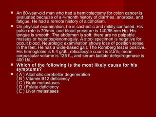  An 80-year-old man who had a hemicolectomy ffoorr ccoolloonn ccaanncceerr iiss 
eevvaalluuaatteedd bbeeccaauussee ooff aa 44--mmoonntthh hhiissttoorryy ooff ddiiaarrrrhheeaa,, aannoorreexxiiaa,, aanndd 
ffaattiigguuee.. HHee hhaadd aa rreemmoottee hhiissttoorryy ooff aallccoohhoolliissmm.. 
 OOnn pphhyyssiiccaall eexxaammiinnaattiioonn,, hhee iiss ccaacchheeccttiicc aanndd mmiillddllyy ccoonnffuusseedd.. HHiiss 
ppuullssee rraattee iiss 7700//mmiinn,, aanndd bblloooodd pprreessssuurree iiss 114400//8855 mmmm HHgg.. HHiiss 
ttoonngguuee iiss ssmmooootthh.. TThhee aabbddoommeenn iiss ssoofftt;; tthheerree aarree nnoo ppaallppaabbllee 
mmaasssseess oorr hheeppaattoosspplleennoommeeggaallyy.. AA ssttooooll ssppeecciimmeenn iiss nneeggaattiivvee ffoorr 
ooccccuulltt bblloooodd.. NNeeuurroollooggiicc eexxaammiinnaattiioonn sshhoowwss lloossss ooff ppoossiittiioonn sseennssee 
iinn tthhee ffeeeett.. HHee hhaass aa wwiiddee--bbaasseedd ggaaiitt.. TThhee RRoommbbeerrgg tteesstt iiss ppoossiittiivvee.. 
HHiiss hheemmoogglloobbiinn iiss 99..44 gg//ddLL,, rreettiiccuullooccyyttee ccoouunntt iiss 22..55%%,, mmeeaann 
ccoorrppuussccuullaarr vvoolluummee iiss 112255 ffLL,, aanndd sseerruumm llaaccttaattee ddeehhyyddrrooggeennaassee iiss 
440000 UU//LL.. 
 WWhhiicchh ooff tthhee ffoolllloowwiinngg iiss tthhee mmoosstt lliikkeellyy ccaauussee ffoorr hhiiss 
ssyymmppttoommss?? 
 (( AA )) AAllccoohhoolliicc cceerreebbeellllaarr ddeeggeenneerraattiioonn 
(( BB )) VViittaammiinn BB1122 ddeeffiicciieennccyy 
(( CC )) BBrraaiinn mmeettaassttaasseess 
(( DD )) FFoollaattee ddeeffiicciieennccyy 
(( EE )) LLiivveerr mmeettaassttaasseess 
 