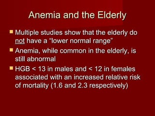AAnneemmiiaa aanndd tthhee EEllddeerrllyy 
 MMuullttiippllee ssttuuddiieess sshhooww tthhaatt tthhee eellddeerrllyy ddoo 
nnoott hhaavvee aa ““lloowweerr nnoorrmmaall rraannggee”” 
 AAnneemmiiaa,, wwhhiillee ccoommmmoonn iinn tthhee eellddeerrllyy,, iiss 
ssttiillll aabbnnoorrmmaall 
 HHGGBB << 113 iinn mmaalleess aanndd << 1122 iinn ffeemmaalleess 
aassssoocciiaatteedd wwiitthh aann iinnccrreeaasseedd rreellaattiivvee rriisskk 
ooff mmoorrttaalliittyy ((11..66 aanndd 22..3 rreessppeeccttiivveellyy)) 
 