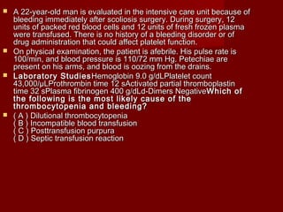  A 22-year-old man is evaluated in the intensive care uunniitt bbeeccaauussee ooff 
bblleeeeddiinngg iimmmmeeddiiaatteellyy aafftteerr ssccoolliioossiiss ssuurrggeerryy.. DDuurriinngg ssuurrggeerryy,, 1122 
uunniittss ooff ppaacckkeedd rreedd bblloooodd cceellllss aanndd 1122 uunniittss ooff ffrreesshh ffrroozzeenn ppllaassmmaa 
wweerree ttrraannssffuusseedd.. TThheerree iiss nnoo hhiissttoorryy ooff aa bblleeeeddiinngg ddiissoorrddeerr oorr ooff 
ddrruugg aaddmmiinniissttrraattiioonn tthhaatt ccoouulldd aaffffeecctt ppllaatteelleett ffuunnccttiioonn.. 
 OOnn pphhyyssiiccaall eexxaammiinnaattiioonn,, tthhee ppaattiieenntt iiss aaffeebbrriillee.. HHiiss ppuullssee rraattee iiss 
110000//mmiinn,, aanndd bblloooodd pprreessssuurree iiss 111100//7722 mmmm HHgg.. PPeetteecchhiiaaee aarree 
pprreesseenntt oonn hhiiss aarrmmss,, aanndd bblloooodd iiss oooozziinngg ffrroomm tthhee ddrraaiinnss.. 
 LLaabboorraattoorryy SSttuuddiieessHHeemmoogglloobbiinn 99..00 gg//ddLLPPllaatteelleett ccoouunntt 
4433,,000000//μμLLPPrrootthhrroommbbiinn ttiimmee 1122 ssAAccttiivvaatteedd ppaarrttiiaall tthhrroommbbooppllaassttiinn 
ttiimmee 3322 ssPPllaassmmaa ffiibbrriinnooggeenn 440000 gg//ddLLdd--DDiimmeerrss NNeeggaattiivveeWWhhiicchh ooff 
tthhee ffoolllloowwiinngg iiss tthhee mmoosstt lliikkeellyy ccaauussee ooff tthhee 
tthhrroommbbooccyyttooppeenniiaa aanndd bblleeeeddiinngg?? 
 (( AA )) DDiilluuttiioonnaall tthhrroommbbooccyyttooppeenniiaa 
(( BB )) IInnccoommppaattiibbllee bblloooodd ttrraannssffuussiioonn 
(( CC )) PPoossttttrraannssffuussiioonn ppuurrppuurraa 
(( DD )) SSeeppttiicc ttrraannssffuussiioonn rreeaaccttiioonn 
 