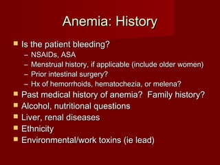 AAnneemmiiaa:: HHiissttoorryy 
 IIss tthhee ppaattiieenntt bblleeeeddiinngg?? 
– NNSSAAIIDDss,, AASSAA 
– MMeennssttrruuaall hhiissttoorryy,, iiff aapppplliiccaabbllee ((iinncclluuddee oollddeerr wwoommeenn)) 
– PPrriioorr iinntteessttiinnaall ssuurrggeerryy?? 
– HHxx ooff hheemmoorrrrhhooiiddss,, hheemmaattoocchheezziiaa,, oorr mmeelleennaa?? 
 PPaasstt mmeeddiiccaall hhiissttoorryy ooff aanneemmiiaa?? FFaammiillyy hhiissttoorryy?? 
 AAllccoohhooll,, nnuuttrriittiioonnaall qquueessttiioonnss 
 LLiivveerr,, rreennaall ddiisseeaasseess 
 EEtthhnniicciittyy 
 EEnnvviirroonnmmeennttaall//wwoorrkk ttooxxiinnss ((iiee lleeaadd)) 
 
