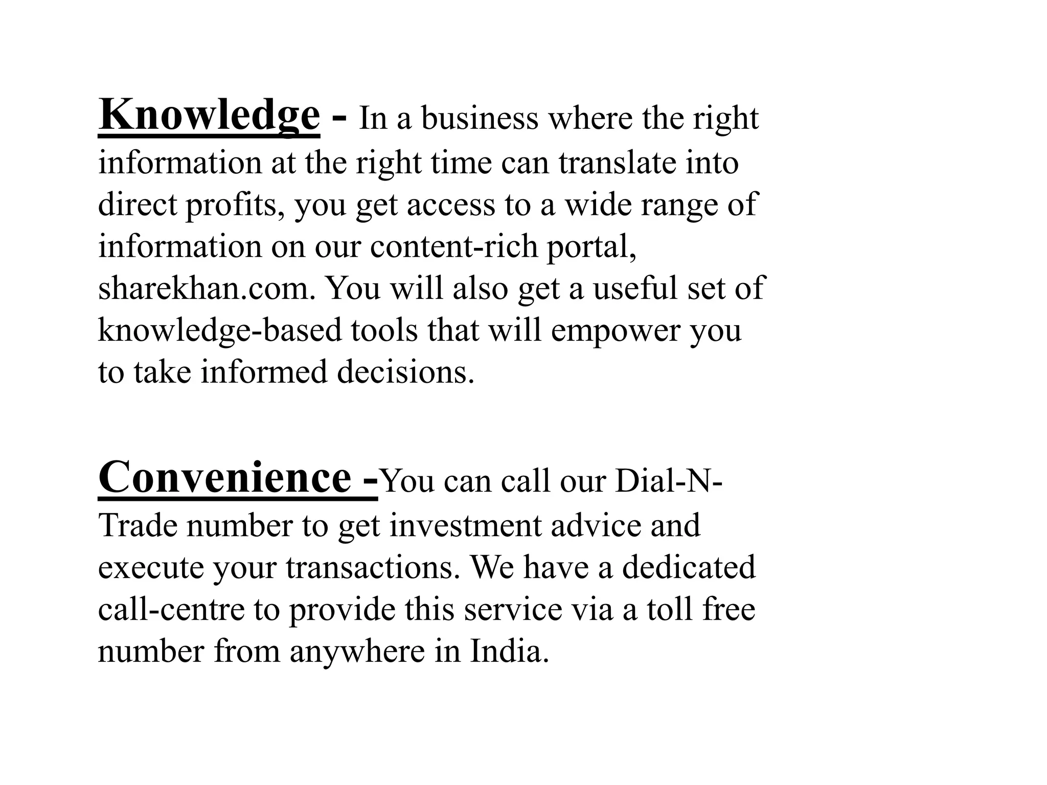 Knowledge - In a business where the right
information at the right time can translate into
direct profits, you get access to a wide range of
information on our content-rich portal,
sharekhan.com. You will also get a useful set of
knowledge-based tools that will empower you
to take informed decisions.
Convenience -You can call our Dial-N-
Trade number to get investment advice and
execute your transactions. We have a dedicated
call-centre to provide this service via a toll free
number from anywhere in India.
 