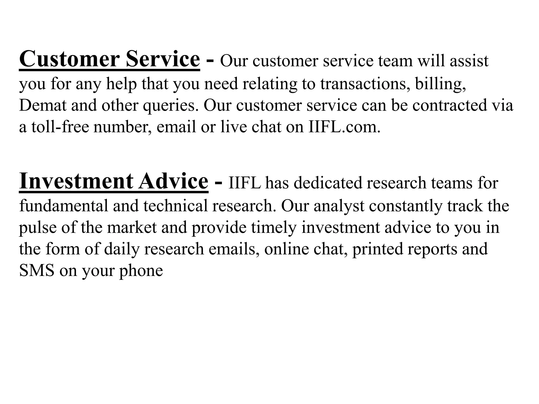 Customer Service - Our customer service team will assist
you for any help that you need relating to transactions, billing,
Demat and other queries. Our customer service can be contracted via
a toll-free number, email or live chat on IIFL.com.
Investment Advice - IIFL has dedicated research teams for
fundamental and technical research. Our analyst constantly track the
pulse of the market and provide timely investment advice to you in
the form of daily research emails, online chat, printed reports and
SMS on your phone
 