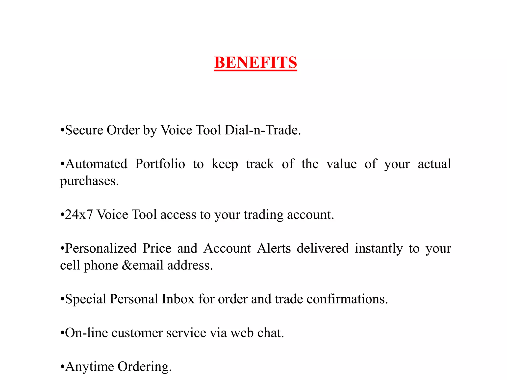 BENEFITS
•Secure Order by Voice Tool Dial-n-Trade.
•Automated Portfolio to keep track of the value of your actual
purchases.
•24x7 Voice Tool access to your trading account.
•Personalized Price and Account Alerts delivered instantly to your
cell phone &email address.
•Special Personal Inbox for order and trade confirmations.
•On-line customer service via web chat.
•Anytime Ordering.
 