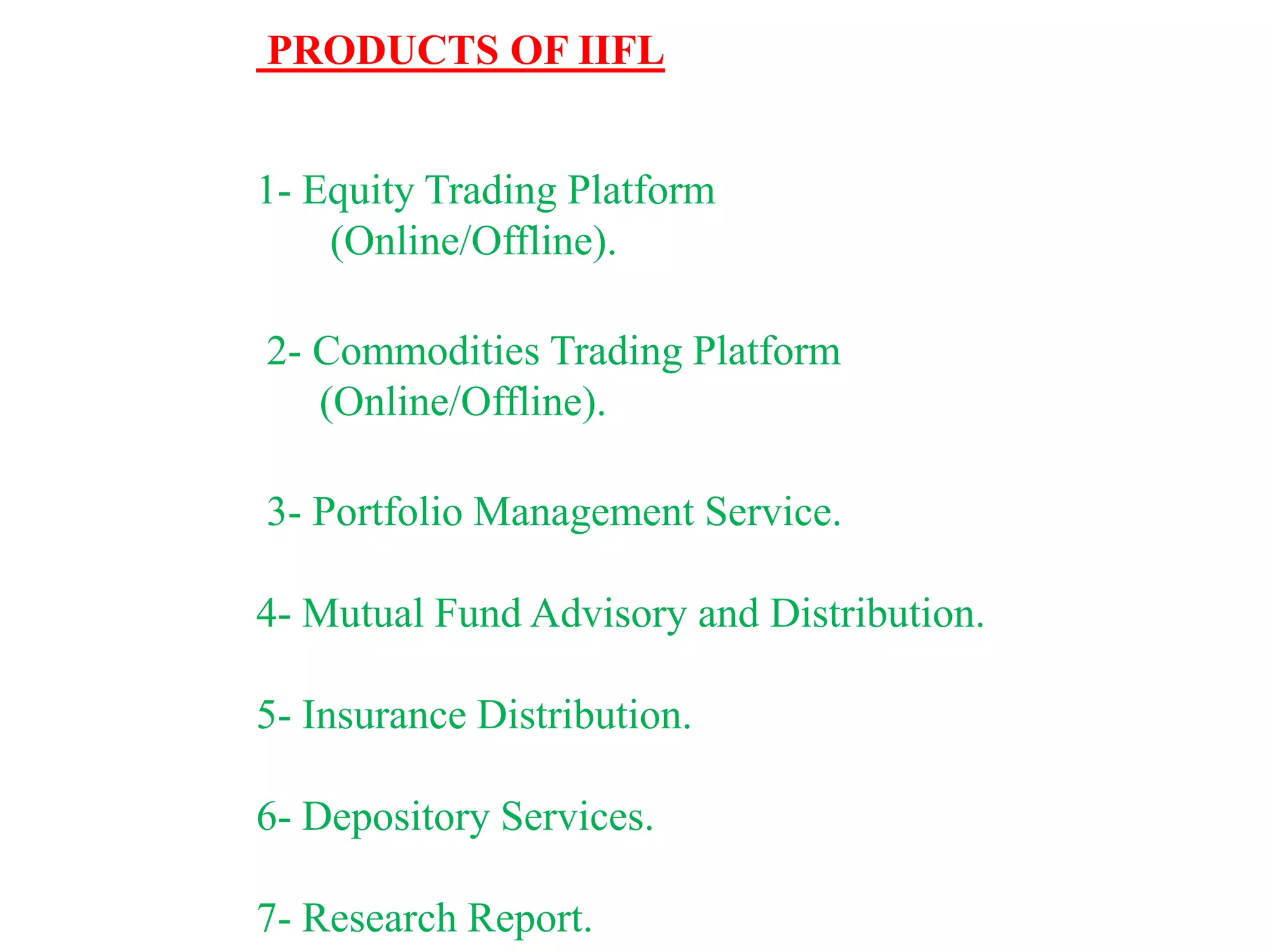 PRODUCTS OF IIFL
1- Equity Trading Platform
(Online/Offline).
2- Commodities Trading Platform
(Online/Offline).
3- Portfolio Management Service.
4- Mutual Fund Advisory and Distribution.
5- Insurance Distribution.
6- Depository Services.
7- Research Report.
 