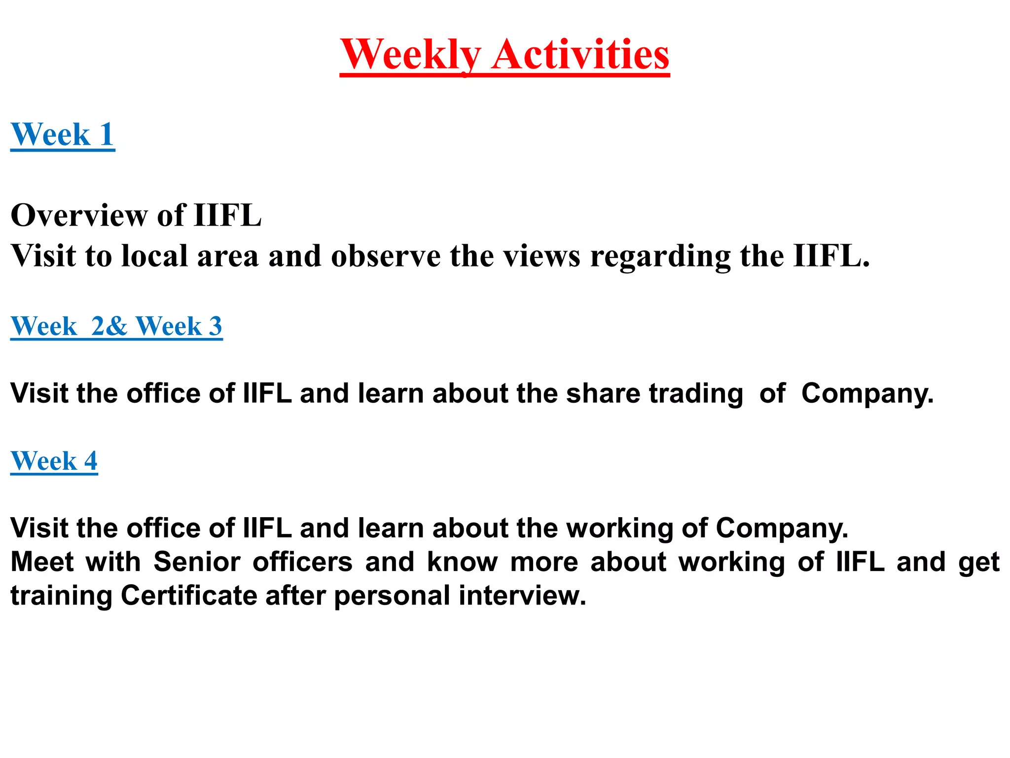 Weekly Activities
Week 1
Overview of IIFL
Visit to local area and observe the views regarding the IIFL.
Week 2& Week 3
Visit the office of IIFL and learn about the share trading of Company.
Week 4
Visit the office of IIFL and learn about the working of Company.
Meet with Senior officers and know more about working of IIFL and get
training Certificate after personal interview.
 