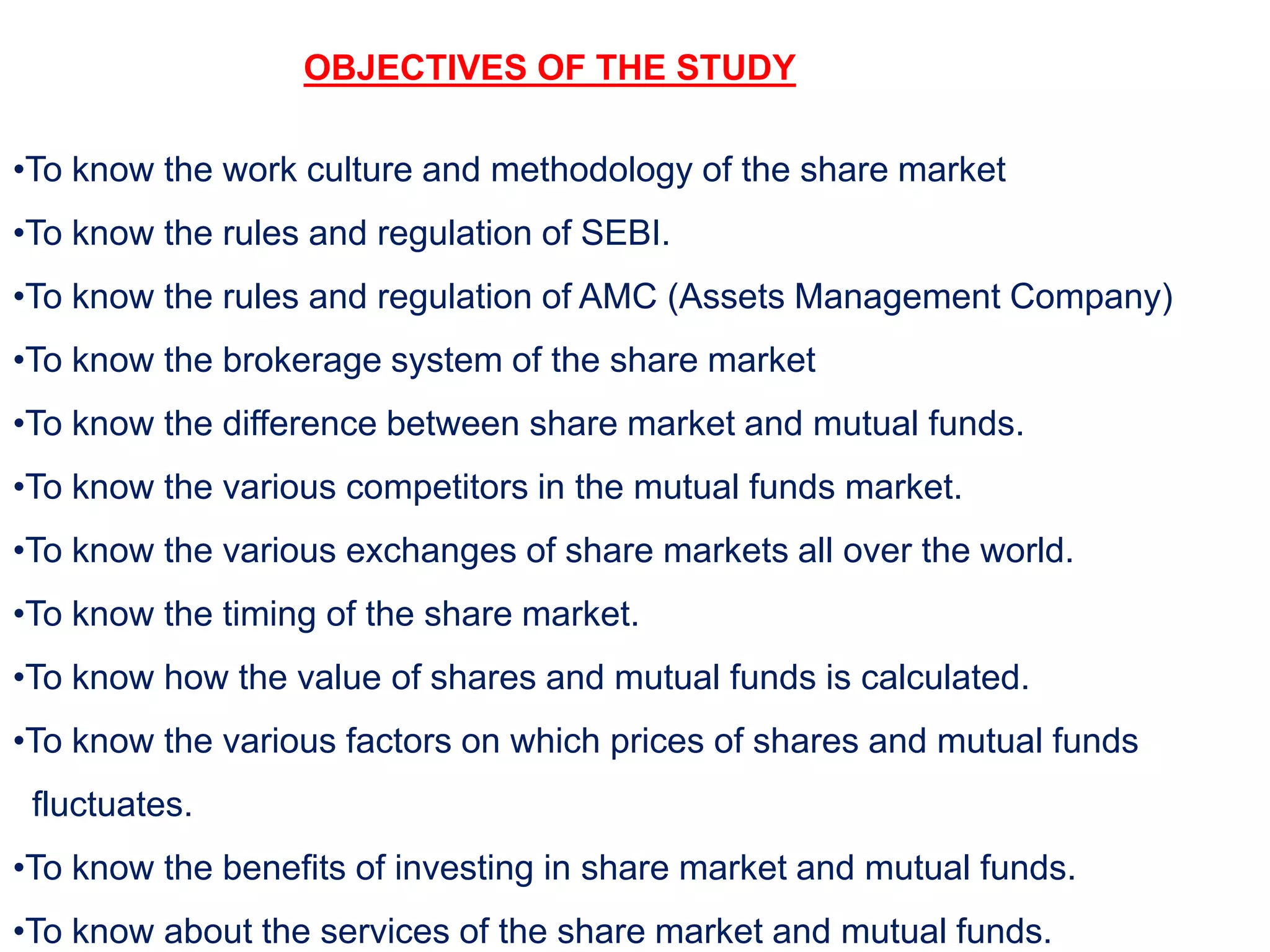 OBJECTIVES OF THE STUDY
•To know the work culture and methodology of the share market
•To know the rules and regulation of SEBI.
•To know the rules and regulation of AMC (Assets Management Company)
•To know the brokerage system of the share market
•To know the difference between share market and mutual funds.
•To know the various competitors in the mutual funds market.
•To know the various exchanges of share markets all over the world.
•To know the timing of the share market.
•To know how the value of shares and mutual funds is calculated.
•To know the various factors on which prices of shares and mutual funds
fluctuates.
•To know the benefits of investing in share market and mutual funds.
•To know about the services of the share market and mutual funds.
 