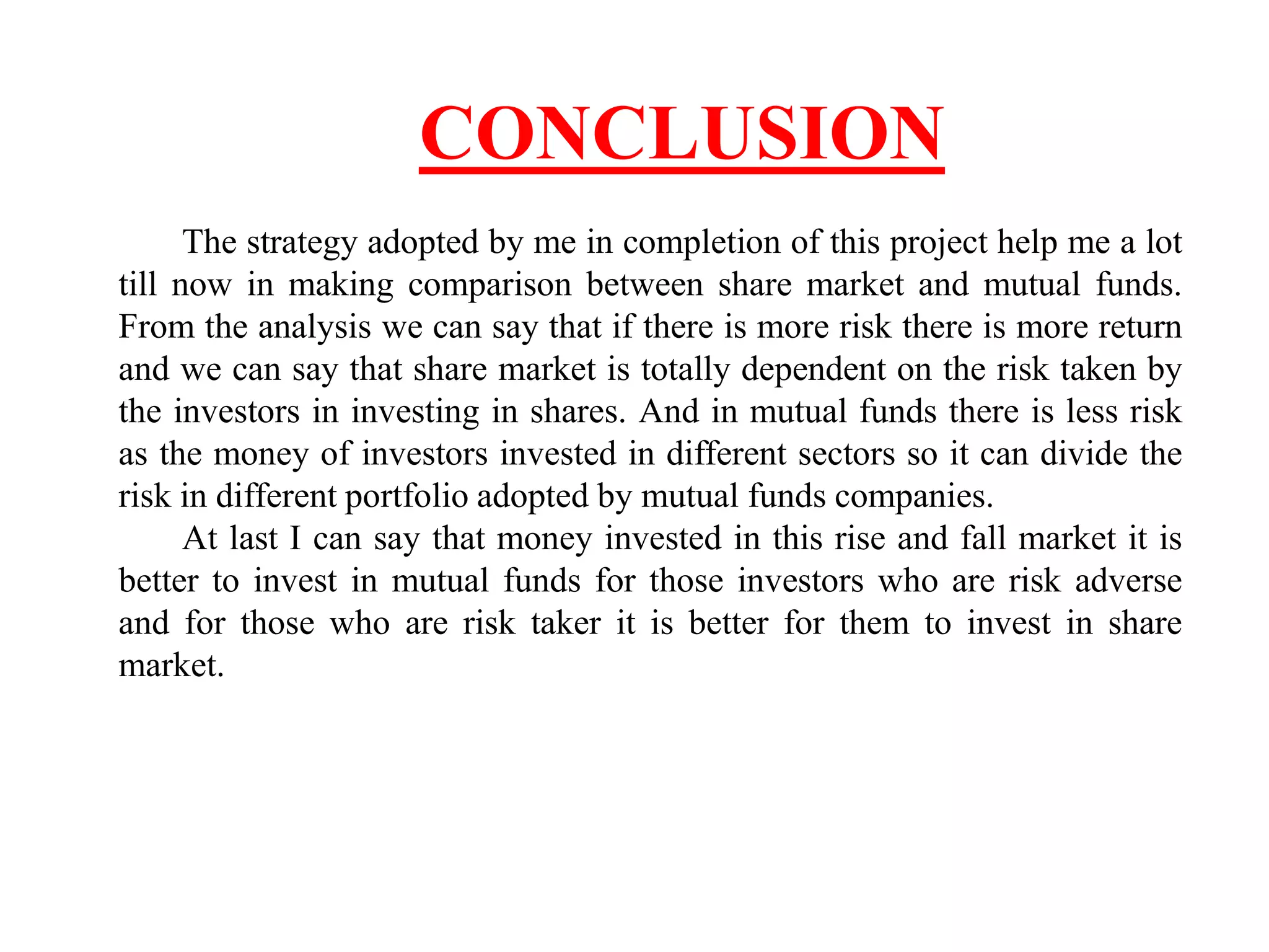 CONCLUSION
The strategy adopted by me in completion of this project help me a lot
till now in making comparison between share market and mutual funds.
From the analysis we can say that if there is more risk there is more return
and we can say that share market is totally dependent on the risk taken by
the investors in investing in shares. And in mutual funds there is less risk
as the money of investors invested in different sectors so it can divide the
risk in different portfolio adopted by mutual funds companies.
At last I can say that money invested in this rise and fall market it is
better to invest in mutual funds for those investors who are risk adverse
and for those who are risk taker it is better for them to invest in share
market.
 
