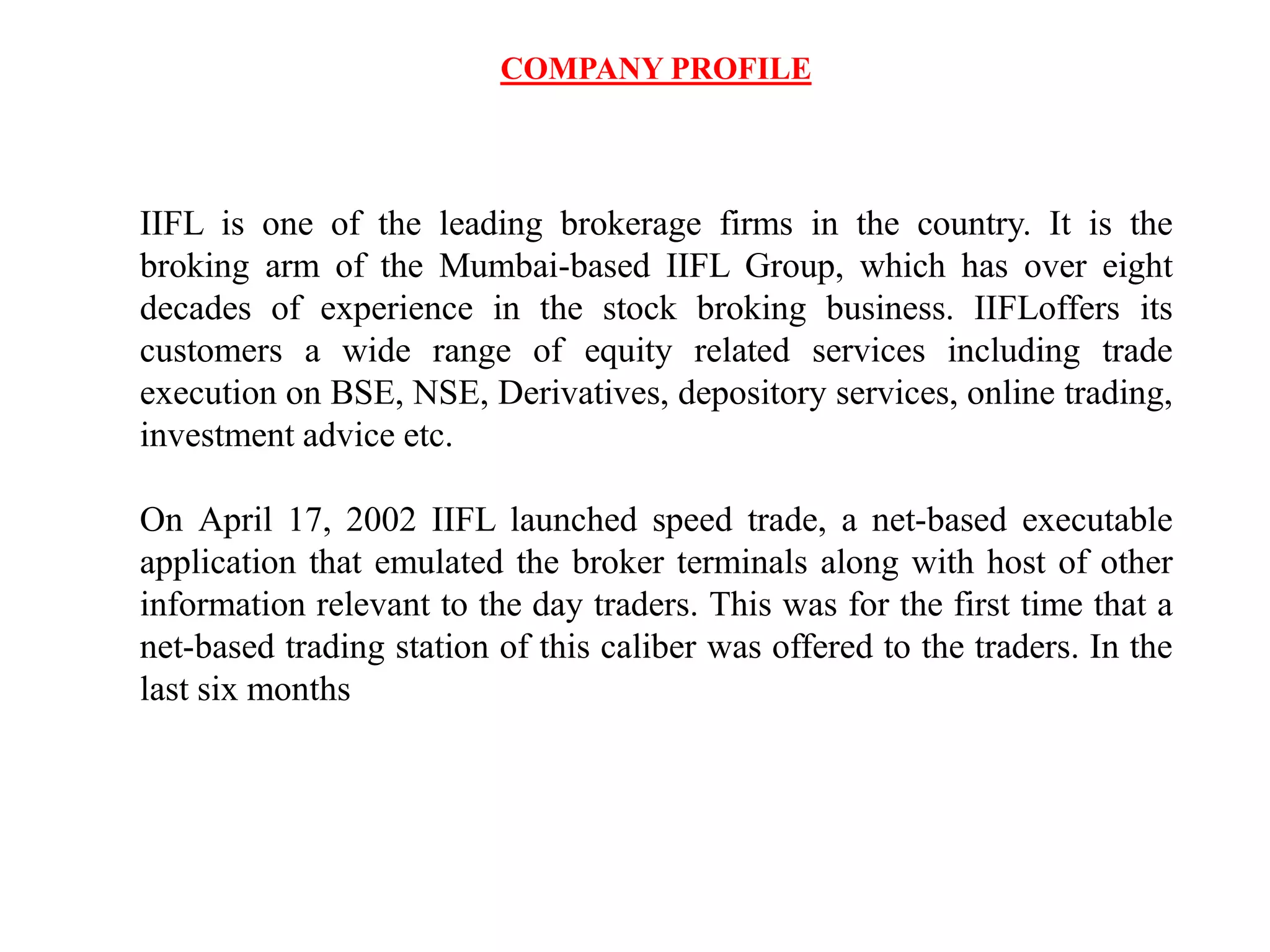 COMPANY PROFILE
IIFL is one of the leading brokerage firms in the country. It is the
broking arm of the Mumbai-based IIFL Group, which has over eight
decades of experience in the stock broking business. IIFLoffers its
customers a wide range of equity related services including trade
execution on BSE, NSE, Derivatives, depository services, online trading,
investment advice etc.
On April 17, 2002 IIFL launched speed trade, a net-based executable
application that emulated the broker terminals along with host of other
information relevant to the day traders. This was for the first time that a
net-based trading station of this caliber was offered to the traders. In the
last six months
 