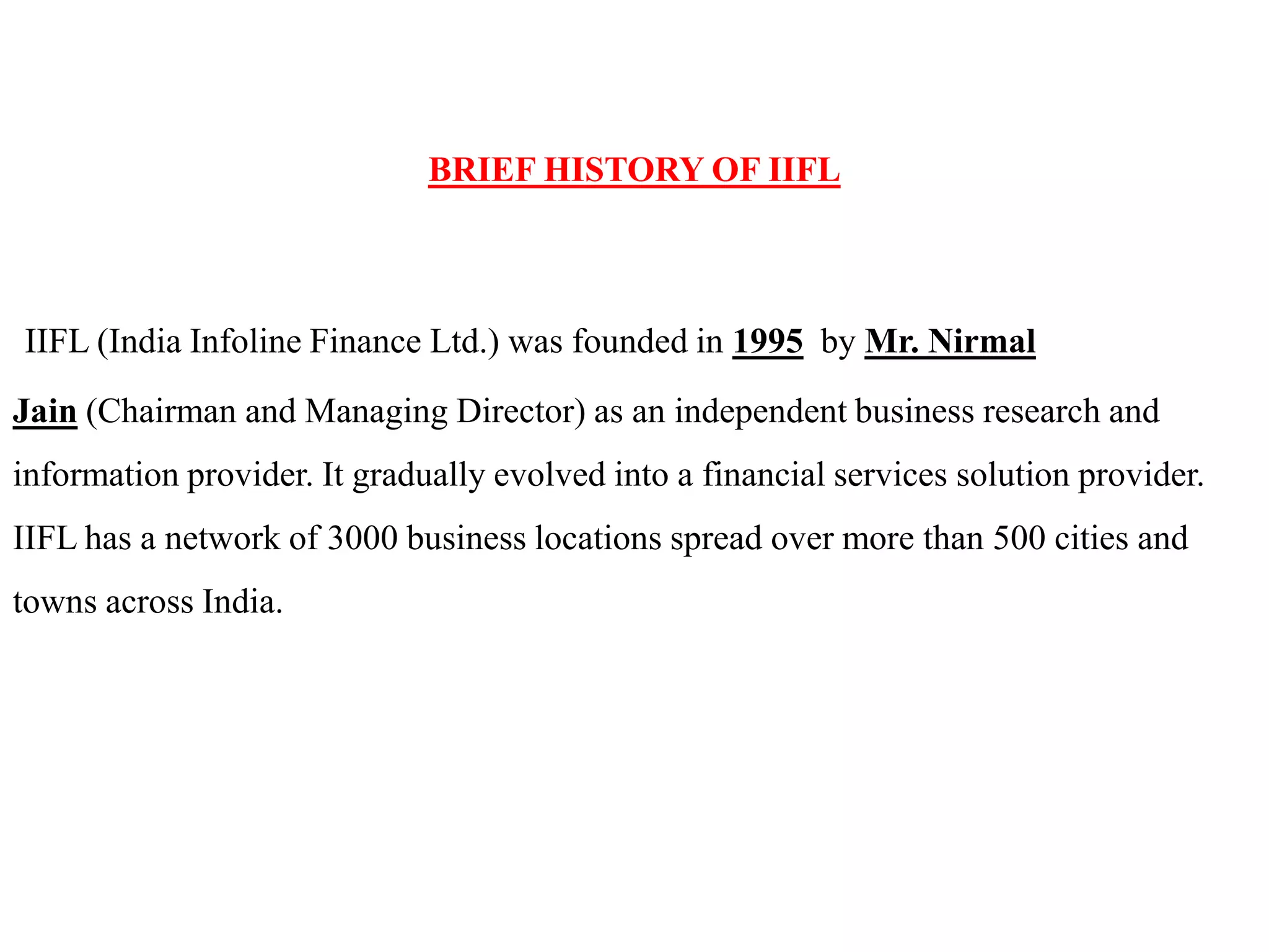 BRIEF HISTORY OF IIFL
IIFL (India Infoline Finance Ltd.) was founded in 1995 by Mr. Nirmal
Jain (Chairman and Managing Director) as an independent business research and
information provider. It gradually evolved into a financial services solution provider.
IIFL has a network of 3000 business locations spread over more than 500 cities and
towns across India.
 