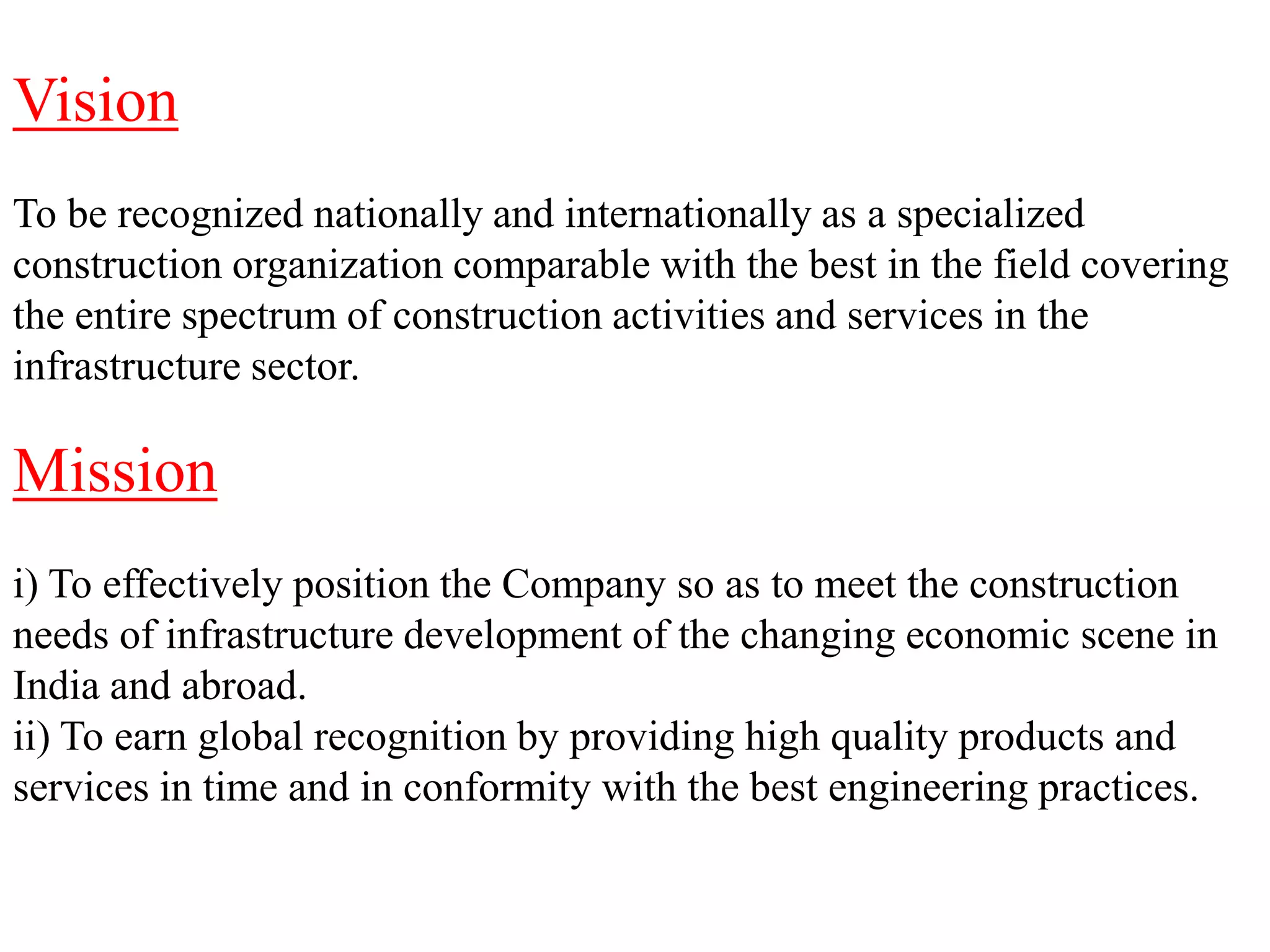 Vision
To be recognized nationally and internationally as a specialized
construction organization comparable with the best in the field covering
the entire spectrum of construction activities and services in the
infrastructure sector.
Mission
i) To effectively position the Company so as to meet the construction
needs of infrastructure development of the changing economic scene in
India and abroad.
ii) To earn global recognition by providing high quality products and
services in time and in conformity with the best engineering practices.
 