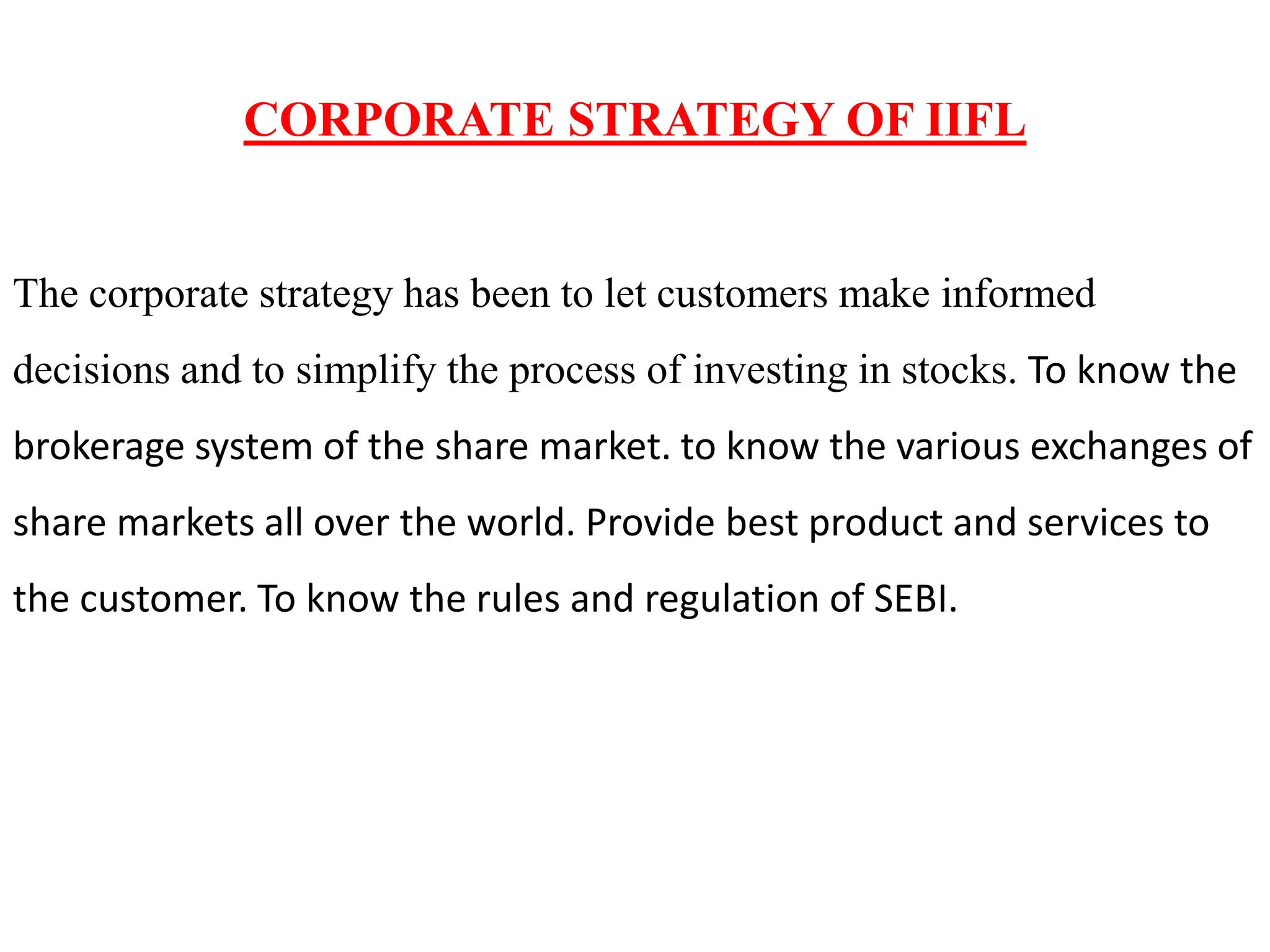 CORPORATE STRATEGY OF IIFL
The corporate strategy has been to let customers make informed
decisions and to simplify the process of investing in stocks. To know the
brokerage system of the share market. to know the various exchanges of
share markets all over the world. Provide best product and services to
the customer. To know the rules and regulation of SEBI.
 