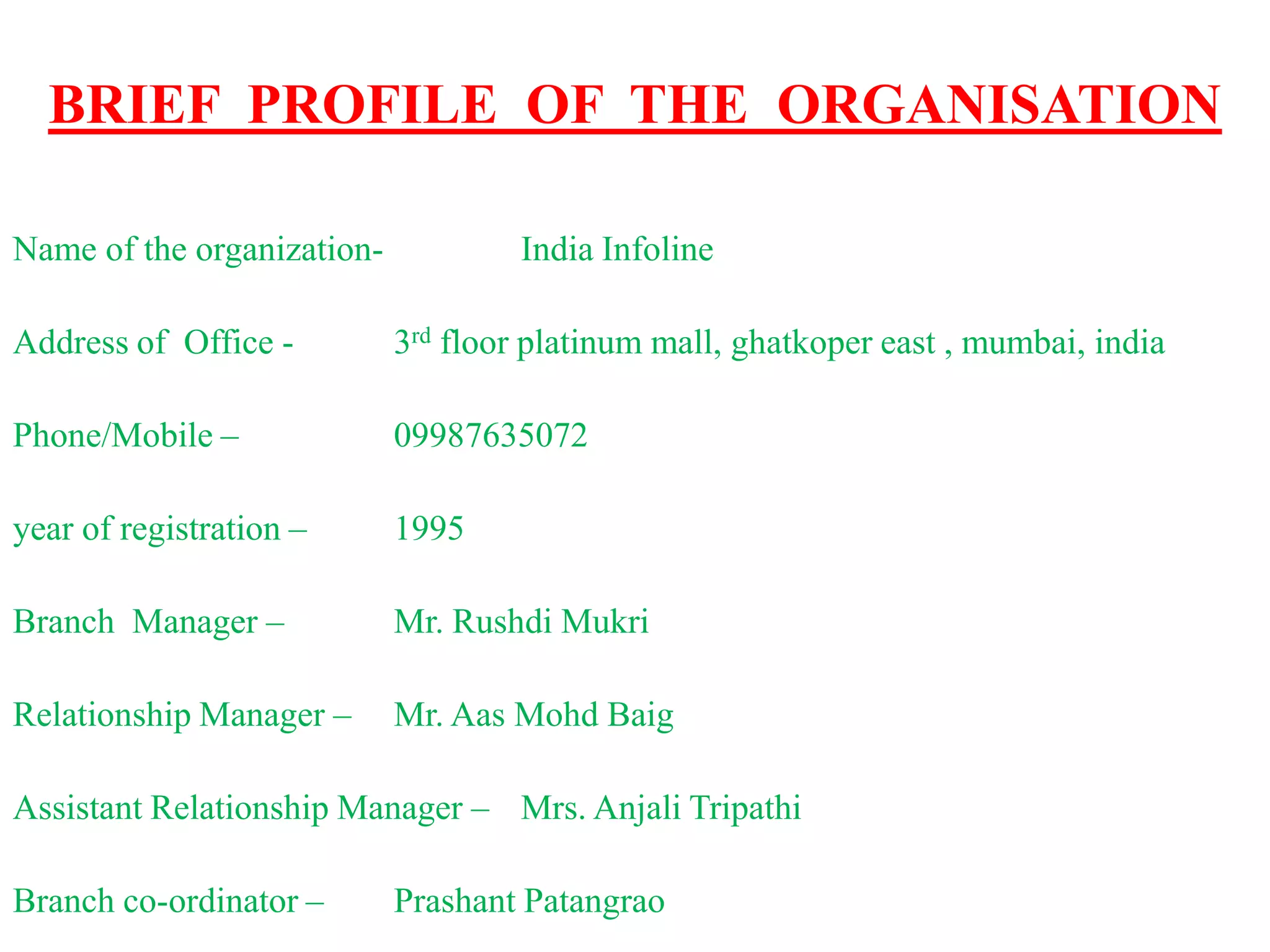 BRIEF PROFILE OF THE ORGANISATION
Name of the organization- India Infoline
Address of Office - 3rd floor platinum mall, ghatkoper east , mumbai, india
Phone/Mobile – 09987635072
year of registration – 1995
Branch Manager – Mr. Rushdi Mukri
Relationship Manager – Mr. Aas Mohd Baig
Assistant Relationship Manager – Mrs. Anjali Tripathi
Branch co-ordinator – Prashant Patangrao
 