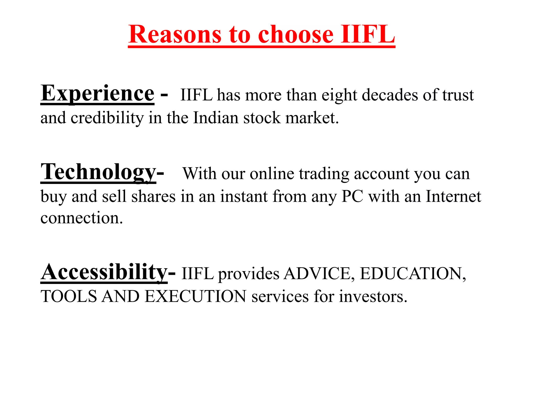 Reasons to choose IIFL
Experience - IIFL has more than eight decades of trust
and credibility in the Indian stock market.
Technology- With our online trading account you can
buy and sell shares in an instant from any PC with an Internet
connection.
Accessibility- IIFL provides ADVICE, EDUCATION,
TOOLS AND EXECUTION services for investors.
 