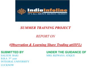 SUBMITTED BY UNDER THE GUIDANCE OF
SALEEM BAIG MRS. RIZWANA ATIQUE
B.B.A 3rd year
INTEGRAL UNIVERSITY
LUCKNOW
SUMMER TRAINING PROJECT
REPORT ON
(Observation & Learning Share Trading at(IIFL)
 