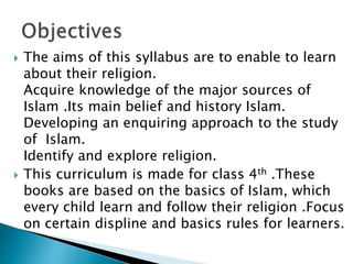  The aims of this syllabus are to enable to learn
about their religion.
Acquire knowledge of the major sources of
Islam .Its main belief and history Islam.
Developing an enquiring approach to the study
of Islam.
Identify and explore religion.
 This curriculum is made for class 4th .These
books are based on the basics of Islam, which
every child learn and follow their religion .Focus
on certain displine and basics rules for learners.
 
