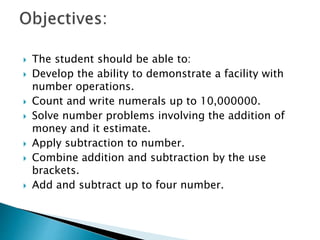  The student should be able to:
 Develop the ability to demonstrate a facility with
number operations.
 Count and write numerals up to 10,000000.
 Solve number problems involving the addition of
money and it estimate.
 Apply subtraction to number.
 Combine addition and subtraction by the use
brackets.
 Add and subtract up to four number.
 