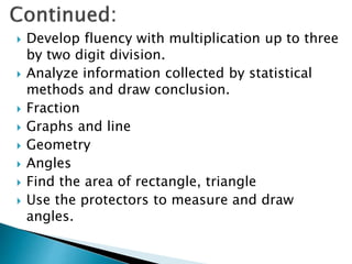  Develop fluency with multiplication up to three
by two digit division.
 Analyze information collected by statistical
methods and draw conclusion.
 Fraction
 Graphs and line
 Geometry
 Angles
 Find the area of rectangle, triangle
 Use the protectors to measure and draw
angles.
 