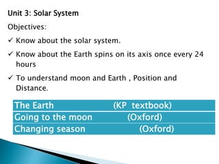 The Earth (KP textbook)
Going to the moon (Oxford)
Changing season (Oxford)
Unit 3: Solar System
Objectives:
 Know about the solar system.
 Know about the Earth spins on its axis once every 24
hours
 To understand moon and Earth , Position and
Distance.
 