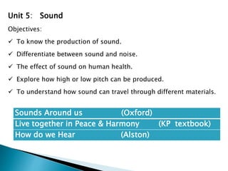 Sounds Around us (Oxford)
Live together in Peace & Harmony (KP textbook)
How do we Hear (Alston)
Unit 5: Sound
Objectives:
 To know the production of sound.
 Differentiate between sound and noise.
 The effect of sound on human health.
 Explore how high or low pitch can be produced.
 To understand how sound can travel through different materials.
 
