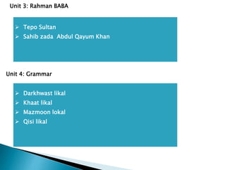  Tepo Sultan
 Sahib zada Abdul Qayum Khan
Unit 3: Rahman BABA
 Darkhwast likal
 Khaat likal
 Mazmoon lokal
 Qisi likal
Unit 4: Grammar
 