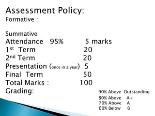 Assessment Policy:
Formative :
Summative
Attendance 95% 5 marks
1st Term 20
2nd Term 20
Presentation (once in a year) 5
Final Term 50
Total Marks : 100
Grading: 90% Above Outstanding
80% Above A+
70% Above A
60% Below B
 