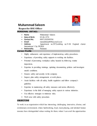 Muhammad Saleem
Requestfor HSE Officer
PERSONAL DETAIL:
• Name Muhammad Saleem
• Date of Birth 03-06-1974
• Contact No. 00971502099594
• Email: muradahmad840@ymail.com
• Address Appartment no.207,building no.Y-04 England cluster
International City DUBAI
• Nationality Pakistani
Career Profile
• Highly enthusiastic and experience of implementing safety procedures.
• Experience of providing safety supports to working site facilities.
• Potential of preventing workplace safety hazards by following routine
inspections.
• Expertise in providing trainings, updating documenting policies and investigate
unsafe conditions.
• Ensures safety and security in the company.
• Inspect, plan safety arrangements at work places.
• Assist facilities with all safety, health regulation and follow company’s
guideline.
• Expertise in maintaining all safety measures and norms effectively.
• Experience in the field of managing safety aspects in various industries.
• Use effective strategies to minimize risks.
• Well verse with safety procedure.
OBJECTIVE
To work in an organization which has interesting, challenging, innovative, diverse, and
evolutionary environment; where hardworking, loyal, team-playing, and talented human
resource have distinguished values waiting for them; where I can avail the opportunities
 