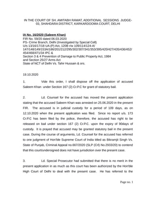 IN THE COURT OF SH. AMITABH RAWAT, ADDITIONAL SESSIONS JUDGE-
03, SHAHDARA DISTRICT, KARKARDOOMA COURT, DELHI
IA No. 16/2020 (Saleem Khan)
FIR No. 59/20 dated 06.03.2020
PS- Crime Branch, Delhi (Investigated by Special Cell)
U/s 13/16/17/18 UA (P) Act, 120B r/w 109/114/124-A/
147/148/149/153A/186/201/212/295/302/307/341/353/395/420/427/435/436/452/
454/468/471/34 IPC &
Section 3 & 4 Prevention of Damage to Public Property Act, 1984
and Section 25/27 Arms Act
State of NCT of Delhi Vs. Tahir Hussain & ors.
19.10.2020
1. Vide this order, I shall dispose off the application of accused
Saleem Khan under Section 167 (2) Cr.P.C for grant of statutory bail.
2. Ld. Counsel for the accused has moved the present application
stating that the accused Saleem Khan was arrested on 25.06.2020 in the present
FIR. The accused is in judicial custody for a period of 109 days, as on
12.10.2020 when the present application was filed. Since no report u/s. 173
Cr.P.C has been filed by the police, therefore, the accused has right to be
released on bail under section 167 (2) Cr.P.C. upon the expiry of 90days of
custody. It is prayed that accused may be granted statutory bail in the present
case. During the course of arguments, Ld. Counsel for the accused has referred
to one judgment of Hon'ble Supreme Court of India titled as Bikramjit Singh Vs.
State of Punjab, Criminal Appeal no.667/2020 (SLP (Crl) No.2933/20) to contend
that this court/undersigned does not have jurisdiction over the present case.
3. Ld. Special Prosecutor had submitted that there is no merit in the
present application in as much as this court has been authorized by the Hon'ble
High Court of Delhi to deal with the present case. He has referred to the
Page no. 1
 