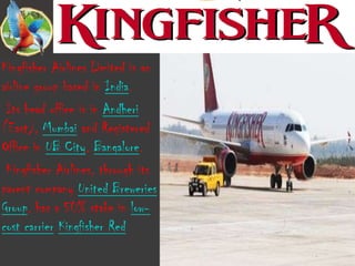 Kingfisher Airlines Limited is an
airline group based in India.
 Its head office is in Andheri
(East), Mumbai and Registered
Office in UB City, Bangalore.
 Kingfisher Airlines, through its
parent company United Breweries
Group, has a 50% stake in low-
cost carrier Kingfisher Red
 