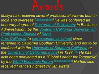 Awards
Mallya has received several professional awards both in
India and overseas.[citation needed] He was conferred an
honorary degree of Doctorate of Philosophy in Business
Administration, by the Southern California University for
Professional Studies of Santa
Ana, California (a correspondence school since
renamed to California Southern University, and not to be
confused with the University of Southern California or
the University of California, Irvine) in 1997.[16] He has
also been nominated as a "Global Leader for Tomorrow"
by the World Economic Forum.[citation needed] He has also
received France's highest civilian award
 