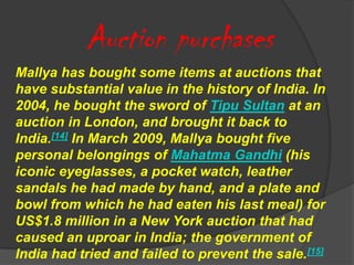 Auction purchases
Mallya has bought some items at auctions that
have substantial value in the history of India. In
2004, he bought the sword of Tipu Sultan at an
auction in London, and brought it back to
India.[14] In March 2009, Mallya bought five
personal belongings of Mahatma Gandhi (his
iconic eyeglasses, a pocket watch, leather
sandals he had made by hand, and a plate and
bowl from which he had eaten his last meal) for
US$1.8 million in a New York auction that had
caused an uproar in India; the government of
India had tried and failed to prevent the sale.[15]
 