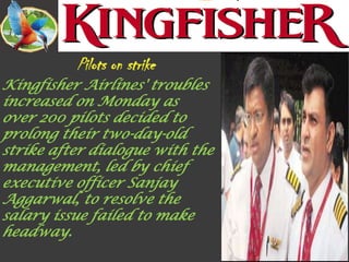 Kingfisher Airlines' troubles
increased on Monday as
over 200 pilots decided to
prolong their two-day-old
strike after dialogue with the
management, led by chief
executive officer Sanjay
Aggarwal, to resolve the
salary issue failed to make
headway.
 
