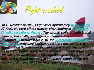 Flight crashed
On 10 November 2009, Flight 4124 operated by ATR 72-212A
VT-KAC, skidded off the runway after landing at Chatrapati
Shivaji International Airport. The aircraft suffered substantial
damage, but all 46 passengers and crew escaped
unharmed.[35] In November 2010, the Directorate General of
Civil Aviation released its final report into the accident. It
revealed that the cause of the accident was pilot error, with
the aircraft landing at too high a speed and too far down
Runway 27A, which was the designation given to Runway 27
whilst it was being operated at a reduced length due to the
closure of Runway 14/32 for maintenance
 