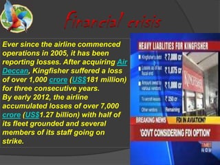Financial crisis
Ever since the airline commenced
operations in 2005, it has been
reporting losses. After acquiring Air
Deccan, Kingfisher suffered a loss
of over 1,000 crore (US$181 million)
for three consecutive years.
By early 2012, the airline
accumulated losses of over 7,000
crore (US$1.27 billion) with half of
its fleet grounded and several
members of its staff going on
strike.
 