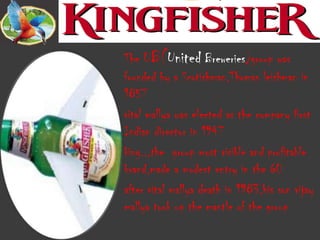 The UB(United Breweries)group was
founded by a Scotishman,Thomas leishman in
1857
vital mallya was elected as the company first
Indian director in 1947
king..,the group most visible and profitable
brand,made a modest entry in the 60
after vital mallya death in 1983,his son vijay
mallya took up the mantle of the group
 