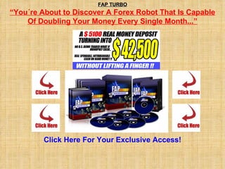 FAP TURBO “ You´re About to Discover A Forex Robot That Is Capable Of Doubling Your Money Every Single Month...”   Click  Here For Your Exclusive Access! 