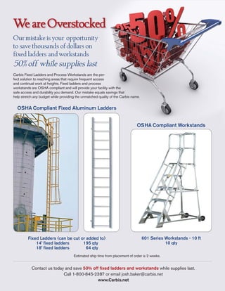 We are Overstocked
Our mistake is your opportunity
to save thousands of dollars on
fixed ladders and workstands
50% off while supplies last
Carbis Fixed Ladders and Process Workstands are the per-
fect solution to reaching areas that require frequent access
and continual work at heights. Fixed ladders and process
workstands are OSHA compliant and will provide your facility with the
safe access and durability you demand. Our mistake equals savings that
help stretch any budget while providing the unmatched quality of the Carbis name.


  OSHA Compliant Fixed Aluminum Ladders


                                                                               OSHA Compliant Workstands




                                                                                    601 Series Workstands - 10 ft
         Fixed Ladders (can be cut or added to)
                                                                                               10 qty
             14’ fixed ladders      195 qty
             18’ fixed ladders        64 qty
                                      Estimated ship time from placement of order is 2 weeks.


           Contact us today and save 50% off fixed ladders and workstands while supplies last.
                           Call 1-800-845-2387 or email josh.baker@carbis.net
                                            www.Carbis.net
 
