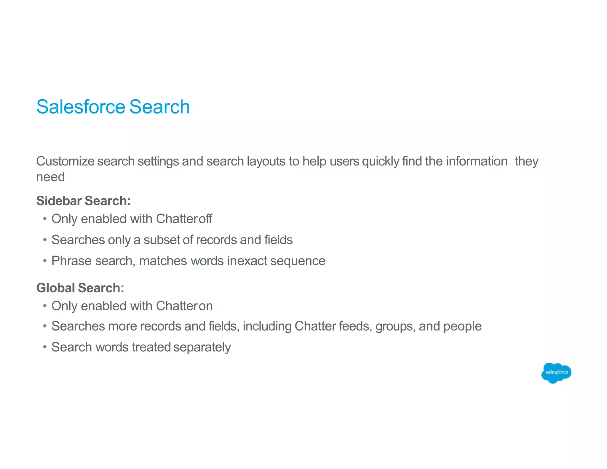 Salesforce Search
Customize search settings and search layouts to help users quickly find the information they
need
Sidebar Search:
• Only enabled with Chatteroff
• Searches only a subset of records and fields
• Phrase search, matches words inexact sequence
Global Search:
• Only enabled with Chatteron
• Searches more records and fields, including Chatter feeds, groups, and people
• Search words treated separately
 