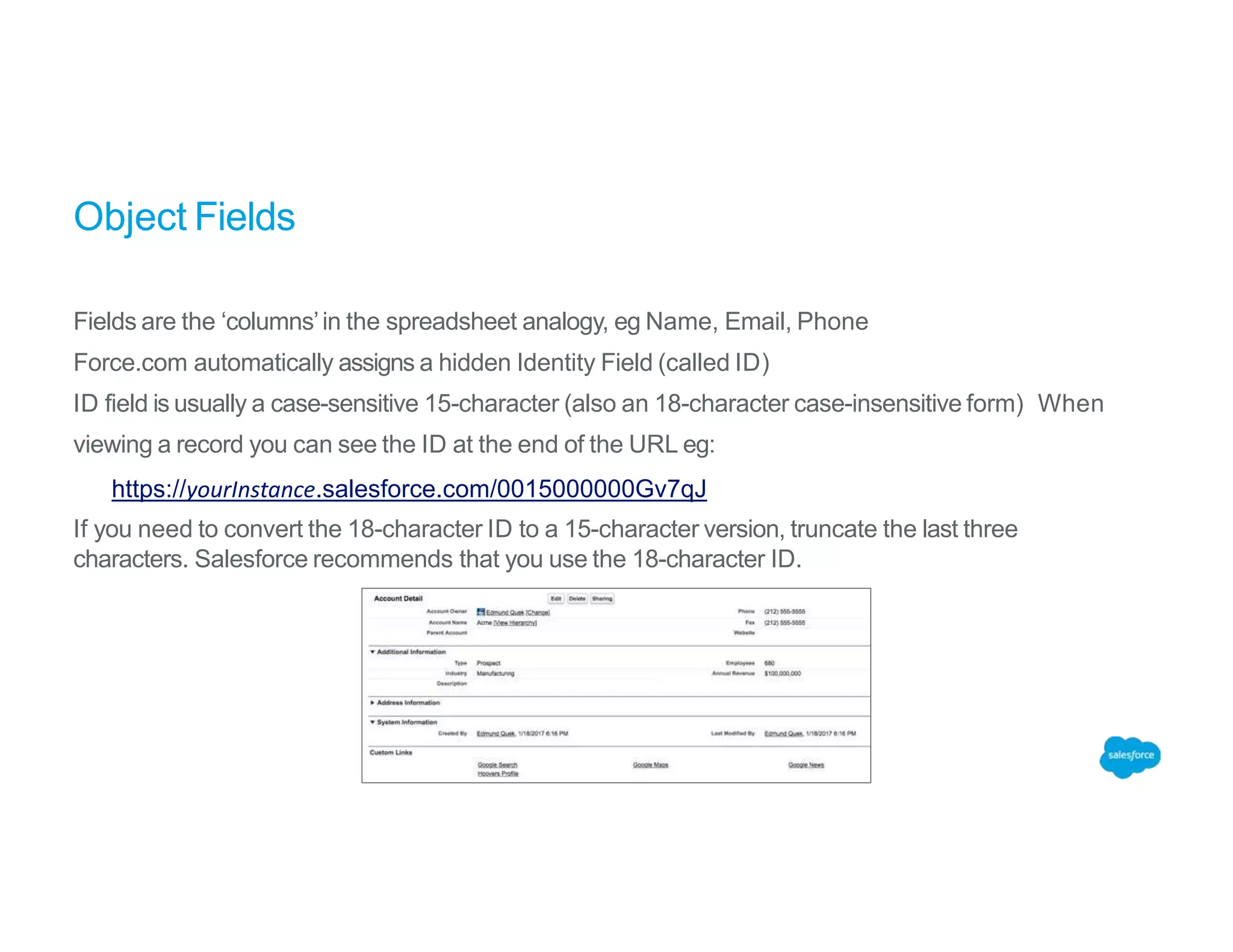 Object Fields
Fields are the ‘columns’in the spreadsheet analogy, eg Name, Email, Phone
Force.com automatically assigns a hidden Identity Field (called ID)
ID field is usually a case-sensitive 15-character (also an 18-character case-insensitive form) When
viewing a record you can see the ID at the end of the URL eg:
https://yourInstance.salesforce.com/0015000000Gv7qJ
If you need to convert the 18-character ID to a 15-character version, truncate the last three
characters. Salesforce recommends that you use the 18-character ID.
 