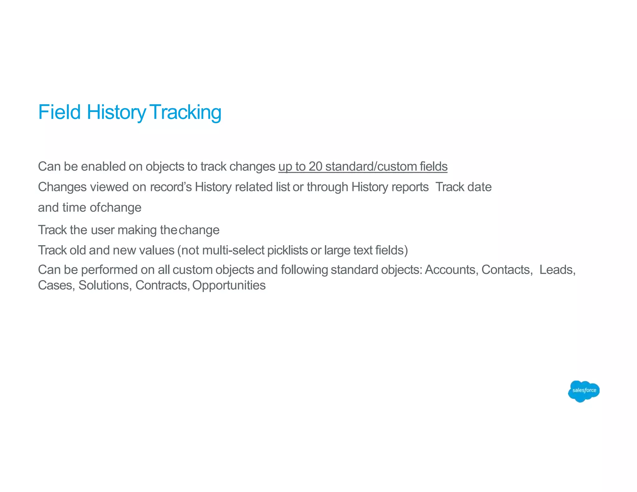 Field HistoryTracking
Can be enabled on objects to track changes up to 20 standard/custom fields
Changes viewed on record’s History related list or through History reports Track date
and time ofchange
Track the user making thechange
Track old and new values (not multi-select picklists or large text fields)
Can be performed on all custom objects and following standard objects: Accounts, Contacts, Leads,
Cases, Solutions, Contracts,Opportunities
 