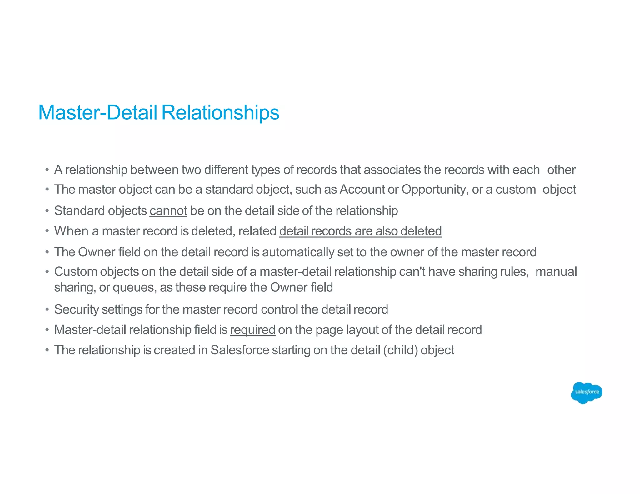 Master-Detail Relationships
• A relationship between two different types of records that associates the records with each other
• The master object can be a standard object, such as Account or Opportunity, or a custom object
• Standard objects cannot be on the detail side of the relationship
• When a master record is deleted, related detail records are also deleted
• The Owner field on the detail record is automatically set to the owner of the master record
• Custom objects on the detail side of a master-detail relationship can't have sharing rules, manual
sharing, or queues, as these require the Owner field
• Security settings for the master record control the detail record
• Master-detail relationship field is required on the page layout of the detail record
• The relationship is created in Salesforce starting on the detail (child) object
 