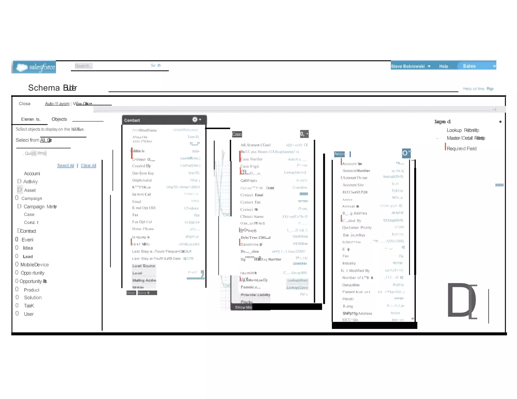 Search... Se c
h
Schema B
u
i
l
d
e
r Help kif this Page
Closa Auto-1!.ayom [ Vlow O
1
p
t
l
o
ns
,•
_...,.....,...................................................................................................................................................................................................................................................................................................................................................................................... --t
•
Elemen ts, Objects
Selectobjects to displayon the blJJll,er.
Seleci from All O
b
j
e
c
t
,
. Quick Fl11d•
•
.
D
Accourni
D Aetlviry
Asset
0 Campaign
D Campaign M
e
m
t
l
e
r
Case
Cor
n
u
i
c t
D
Corntract
0 Evenl
0 Idea
0 Lead
0 MobileDevice
0 Oppo rtunity
0 Opportunity P
r
l
l
e
l
u
c
t
0
LOoJrlJP(Ac,owir;
/<>00onlNams
A!!oa,a.Ulnt Te:rrr-10,
,,_,.
I
ll!lt•
Looi!U/lUse,)
t.ool!up{Use,)
lenr20;
T41:rrr i
UlngTD.-rAmar,!-200J1
U).Oeji,1:,o):
lcJniij
A,5;5-L F'liOm:t
I
Bilillde le
.
C<lnleo o..,.,..
Craaled Ely
Dat<
1
.wm Koy
Olilplilr1rnil.nl
0.""1'1K:,n
0a N<lt Cal
Emal
E mal Opt OIJt
Fax
F.ex Opt Cul
Home Flh,ana
CJ>eckoox
Fox
O>Kkl>O•
p1,c,....,
Ls.ng,uag ,
a
s lff'd(H'.Ui
Il e s t M
o
d
i
f
.
,
,
i By l.O<IIILJ,o,Us•!)
Lest Stay-a,-Toum Fleque•t D
e
t
e
O&J•'I
Last Stay-al-Touffl S.a'l'B Oate O
&
,
!
e
;T,.'716'
P>cl r
_
,
Caso 0, •
I
Atll..St:nment CGun1 Mffi>olJlb O
J
BuUl ,es;s. Hours LOOJc.up1ausmes.! rs
Casa Nuriler
Casa 0/igii
le
a
...O,,.,o,
Auto N u , _ ,
P><•st
Loo•up(Usr,r+I}
CalW!f
b
1
a
1
S
O
n fl>ctli'iJ
Clc!-tid ""1:ln Ctest
e
e
l C.•;ec.kt>w
Ccniect Emal
-
Ccniect Fax
,,,..,,,,,
Ccnieci M
a
b
l
e
Cllnieci N,ame
O:int.,;u:t Pl'l<1n1
1
,
1
Pr.on,,
lO()>;upfCo/?la<JJ
P.. . , , , .
le.<>l<
>
dB
r
Delo/Trne cao...d
IDaiotrrne O
p
o
n
e
d
L_..,,fL!s&.')
Dsr8/llme
l1918/'llme
De..,._,tion U>f"} 1..-1,lraa/32000/
Eng"'""milRsq Nurrtier
I nt.cmilll C
o
l
'f
f
n
l
l
n
l
•
lu,otMo<ld,oaEly
Pamnic.e..,
r•.-,12)
°""'""""
r....AJw.ar,0001
L
e
g
m
e d
Lookup R
e
l
a
t
i
o
n
s
h
i
1
p
- Master-!Detall R
e
l
a
t
i
o
n
s
h
i
p
IRequired Field
•a..,
O"'
..
Aecou t
IAccount N
a
m
e
AooountNuntier
IA.ooount Ov.nar
Account Site
Jl.1CCC1u-ntSi:!Ul"QBI
Aotivo
Annual R
a
v
a
m
u
e
B_,,g Add1es
IC.,,alod By
Qss1omer PriJrity
IJ.aie .oc,mKey
le.rf4-0j
looo:up/lJS<!I)
le,rr
P,i;Jr11sr
Piit"J.r...,tr
C.U,J.tr.• y(J• o;
Al>1r!>I!
lOOoup/lJS<!I)
.11",IJM
le,rr;>o;
D,GKJ1'11nn , "'fl ,.,., AJNr11000,
,.
.. _. o;
Fa,
E l
l
>
y
,
,
n
Fax
Industry .Plic.11,1.is
r
IL t Modified By
Nvrrber of L""8 1
i
o
n
•
Own,e,r&hiw
up/lJS< !I)
,111. -iJ o;
Po:Jr11sr
D
[
,.,.,,.
0
Produci
Solution
Show More F
.
e
l
d
s
. PJ.f. SJ
F'iarieint A cai un t l«!l
PMnlEi
<"f'ke<OU..)
0 TasK R.amg P.-:-.11,1,isr
0 User ShiPp11gAdclress
SICC<lde
M:lnm
lexr ?(HI
"
-
 