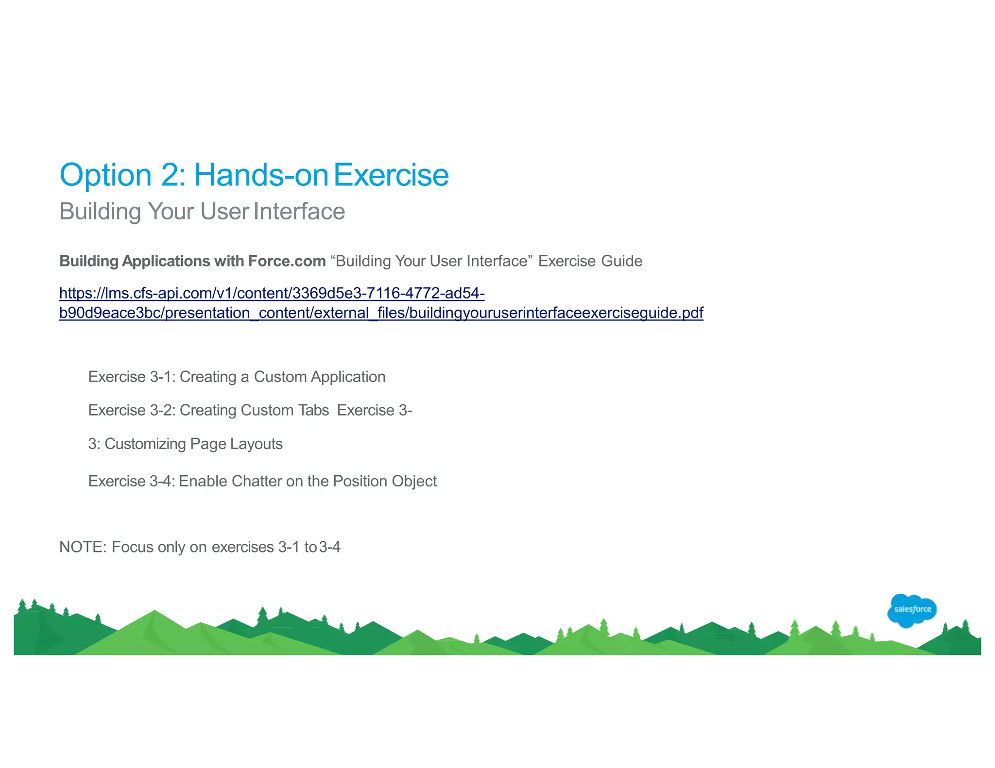Option 2: Hands-onExercise
NOTE: Focus only on exercises 3-1 to3-4
Building Your UserInterface
Building Applications with Force.com “Building Your User Interface” Exercise Guide
https://lms.cfs-api.com/v1/content/3369d5e3-7116-4772-ad54-
b90d9eace3bc/presentation_content/external_files/buildingyouruserinterfaceexerciseguide.pdf
Exercise 3-1: Creating a Custom Application
Exercise 3-2: Creating Custom Tabs Exercise 3-
3: Customizing Page Layouts
Exercise 3-4: Enable Chatter on the Position Object
 