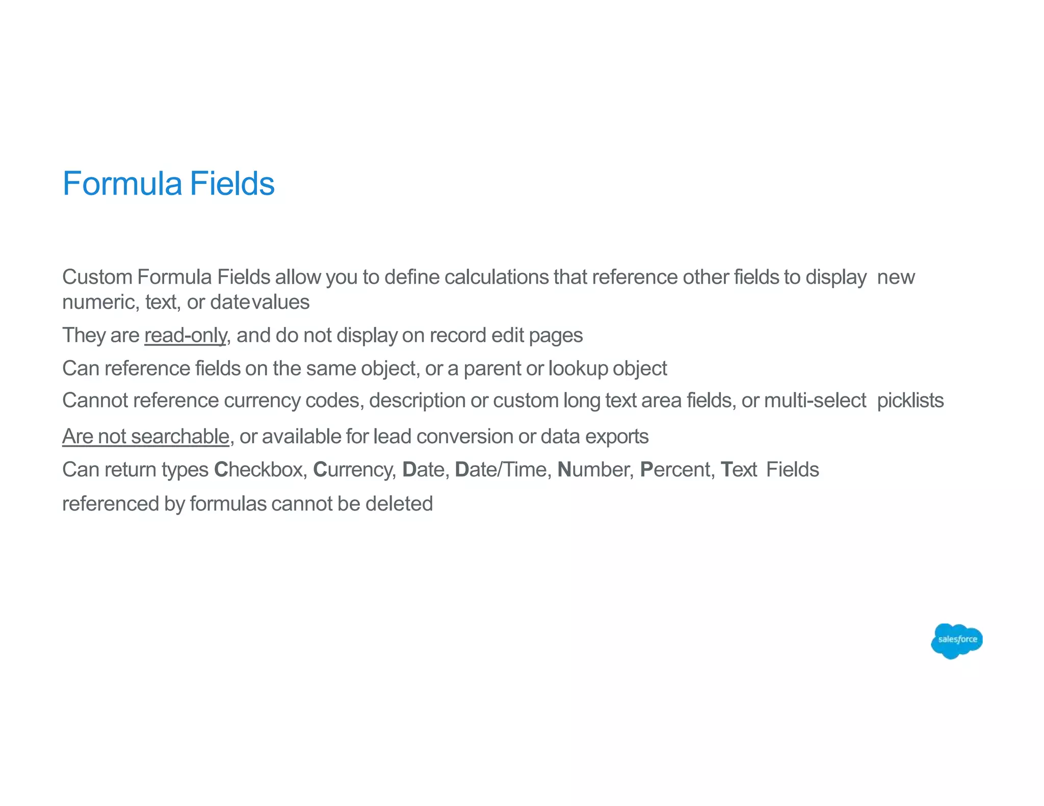 Formula Fields
Custom Formula Fields allow you to define calculations that reference other fields to display new
numeric, text, or datevalues
They are read-only, and do not display on record edit pages
Can reference fields on the same object, or a parent or lookup object
Cannot reference currency codes, description or custom long text area fields, or multi-select picklists
Are not searchable, or available for lead conversion or data exports
Can return types Checkbox, Currency, Date, Date/Time, Number, Percent, Text Fields
referenced by formulas cannot be deleted
 