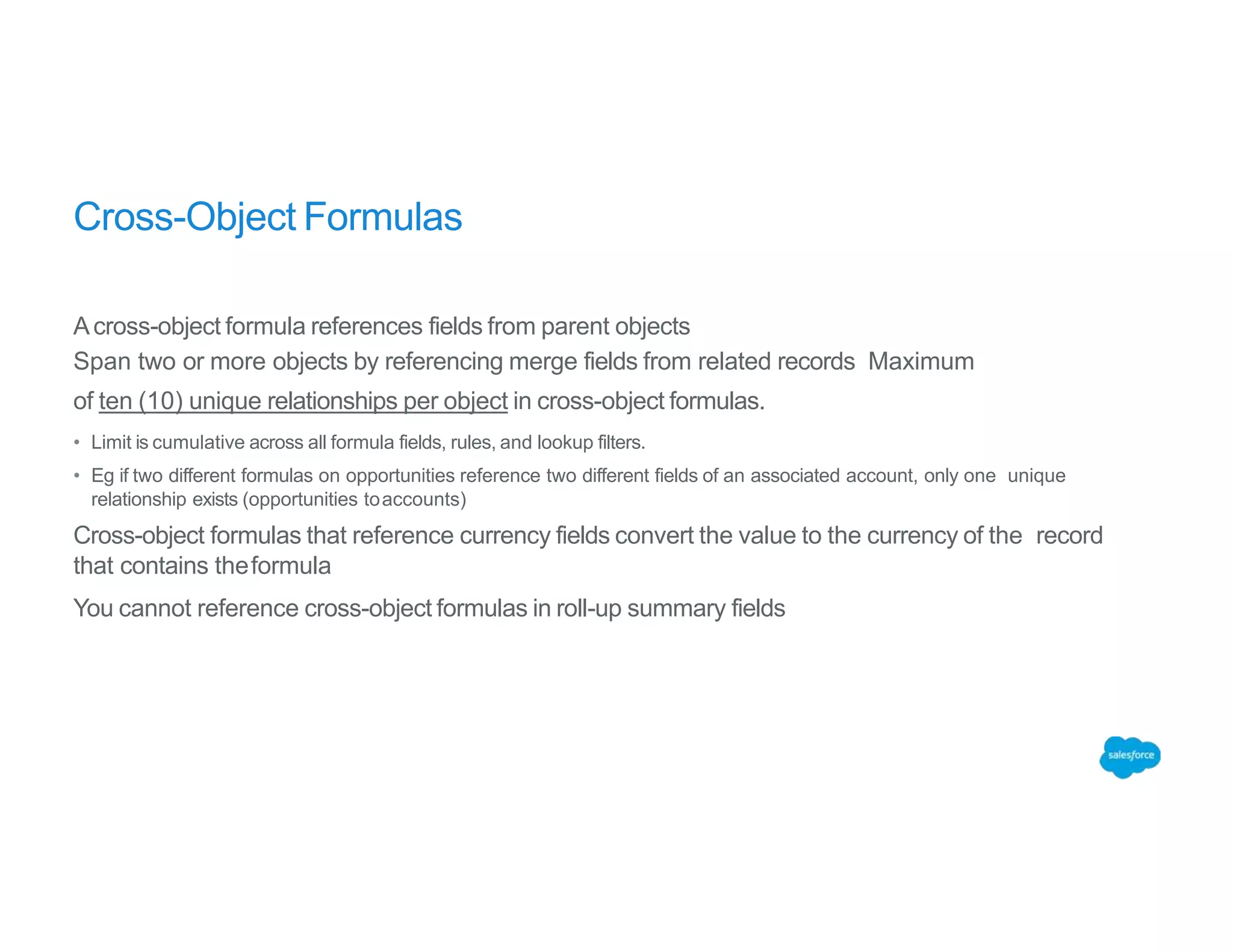 Cross-Object Formulas
Across-object formula references fields from parent objects
Span two or more objects by referencing merge fields from related records Maximum
of ten (10) unique relationships per object in cross-object formulas.
• Limit is cumulative across all formula fields, rules, and lookup filters.
• Eg if two different formulas on opportunities reference two different fields of an associated account, only one unique
relationship exists (opportunities toaccounts)
Cross-object formulas that reference currency fields convert the value to the currency of the record
that contains theformula
You cannot reference cross-object formulas in roll-up summary fields
 