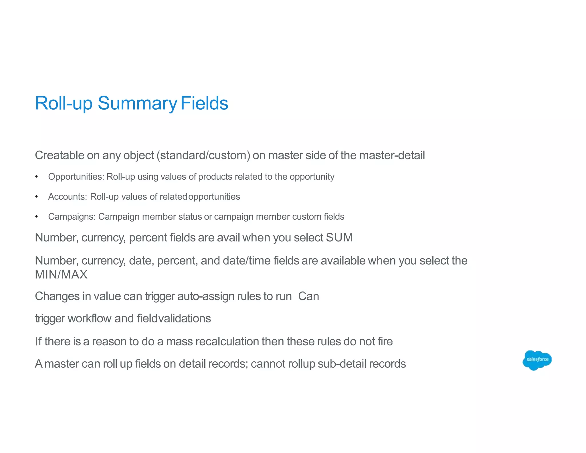 Roll-up SummaryFields
Creatable on any object (standard/custom) on master side of the master-detail
• Opportunities: Roll-up using values of products related to the opportunity
• Accounts: Roll-up values of relatedopportunities
• Campaigns: Campaign member status or campaign member custom fields
Number, currency, percent fields are avail when you select SUM
Number, currency, date, percent, and date/time fields are available when you select the
MIN/MAX
Changes in value can trigger auto-assign rules to run Can
trigger workflow and fieldvalidations
If there is a reason to do a mass recalculation then these rules do not fire
Amaster can roll up fields on detail records; cannot rollup sub-detail records
 