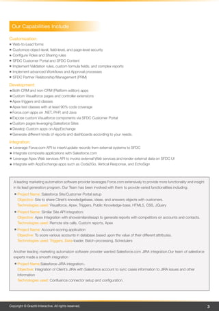 Our Capabilities Include

Customization:
  Web-to-Lead forms
  Customize object-level, field-level, and page-level security
  Configure Roles and Sharing rules
  SFDC Customer Portal and SFDC Content
  Implement Validation rules, custom formula fields, and complex reports
  Implement advanced Workflows and Approval processes
  SFDC Partner Relationship Management (PRM)

Development:
  Both CRM and non-CRM (Platform edition) apps
  Custom Visualforce pages and controller extensions
  Apex triggers and classes
  Apex test classes with at least 90% code coverage
  Force.com apps on .NET, PHP, and Java
  Expose custom Visualforce components via SFDC Customer Portal
  Custom pages leveraging Salesforce Sites
  Develop Custom apps on AppExchange
  Generate different kinds of reports and dashboards according to your needs.

Integration:
  Leverage Force.com API to insert/update records from external systems to SFDC
  Integrate composite applications with Salesforce.com
  Leverage Apex Web services API to invoke external Web services and render external data on SFDC UI
  Integrate with AppExchange apps such as Coda2Go, Vertical Response, and EchoSign



   A leading marketing automation software provider leverages Force.com extensively to provide more functionality and insight
   in its lead generation program. Our Team has been involved with them to provide varied functionalities including:
      Project Name: Salesforce Site/Customer Portal setup
      Objective: Site to share Clinet’s knowledgebase, ideas, and answers objects with customers.
      Technologies used: Visualforce, Apex, Triggers, Public Knowledge-base, HTML5, CSS, JQuery
      Project Name: Similar Site API integration:
      Objective: Apex Integration with showsimilarsitesapi to generate reports with competitors on accounts and contacts.
      Technologies used: Remote site calls, Custom reports, Apex
      Project Name: Account-scoring application
      Objective: To score various accounts in database based upon the value of their different attributes.
      Technologies used: Triggers, Data-loader, Batch-processing, Schedulers


   Another leading marketing automation software provider wanted Salesforce.com JIRA integration.Our team of salesforce
   experts made a smooth integration
      Project Name:Salesforce-JIRA integration:.
      Objective: Integration of Client’s JIRA with Salesforce account to sync cases information to JIRA issues and other
      information
      Technologies used: Confluence connector setup and configuration.




Copyright © Grazitti Interactive. All rights reserved.                                                                          3
 